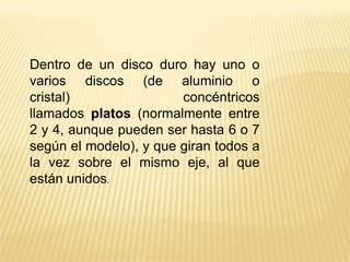 Dentro de un disco duro hay uno o
varios discos (de aluminio o
cristal)
concéntricos
llamados platos (normalmente entre
2 y 4, aunque pueden ser hasta 6 o 7
según el modelo), y que giran todos a
la vez sobre el mismo eje, al que
están unidos.

 