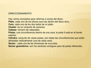 DIRECCIONAMIENTO

Hay varios conceptos para referirse a zonas del disco:
Plato: cada uno de los discos que hay dentro del disco duro.
Cara: cada uno de los dos lados de un plato.
Cluster: es un conjunto de sectores.
Cabeza: número de cabezales.
Pistas: una circunferencia dentro de una cara; la pista 0 está en el borde
exterior.
Cilindro: conjunto de varias pistas; son todas las circunferencias que están
alineadas verticalmente (una de cada cara).
Sector : cada una de las divisiones de una pista.
Sector geométrico: son los sectores contiguos pero de pistas diferentes.

 