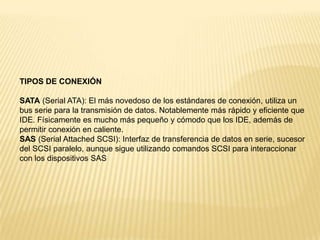 TIPOS DE CONEXIÓN
SATA (Serial ATA): El más novedoso de los estándares de conexión, utiliza un
bus serie para la transmisión de datos. Notablemente más rápido y eficiente que
IDE. Físicamente es mucho más pequeño y cómodo que los IDE, además de
permitir conexión en caliente.
SAS (Serial Attached SCSI): Interfaz de transferencia de datos en serie, sucesor
del SCSI paralelo, aunque sigue utilizando comandos SCSI para interaccionar
con los dispositivos SAS

 