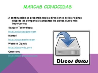 A continuación se proporcionan las direcciones de las Páginas
WEB de las compañías fabricantes de discos duros más
importantes:
Seagate Technology:
http://www.seagate.com

Maxtor:
http://www.maxtor.com
Western Digital:
http://www.wdc.com

Quantum:
http://www.quantum.com

 