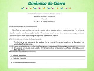 Identifican el origen de los recursos con que se cubren las asignaciones presupuestarias. Por lo mismo
son los canales e instituciones bancarias y financieras, tanto internas como externas por cuyo medio se
obtienen los recursos necesarios para equilibrar las finanzas públicas.
1. Condicional a los resultados del análisis de la información proporcionada en el formulario de
solicitud de financiamiento.
2. No se constituye en un crédito para la empresa y no se cobran intereses por el mismo.
3. En caso de ser elegida para acceder el financiamiento la empresa se beneficiara automáticamente
de la experticia
1. Ahorros personales.
2. Parientes y amigos.
3. Empresas de capital de inversión.
 