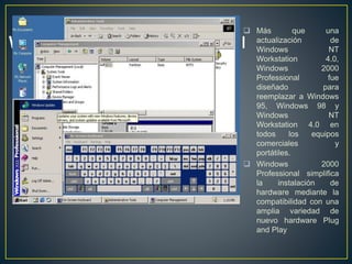  Más que una
actualización de
Windows NT
Workstation 4.0,
Windows 2000
Professional fue
diseñado para
reemplazar a Windows
95, Windows 98 y
Windows NT
Workstation 4.0 en
todos los equipos
comerciales y
portátiles.
 Windows 2000
Professional simplifica
la instalación de
hardware mediante la
compatibilidad con una
amplia variedad de
nuevo hardware Plug
and Play
 