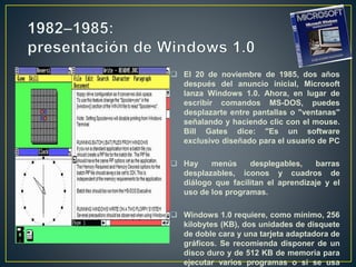  El 20 de noviembre de 1985, dos años
después del anuncio inicial, Microsoft
lanza Windows 1.0. Ahora, en lugar de
escribir comandos MS-DOS, puedes
desplazarte entre pantallas o "ventanas"
señalando y haciendo clic con el mouse.
Bill Gates dice: "Es un software
exclusivo diseñado para el usuario de PC
 Hay menús desplegables, barras
desplazables, iconos y cuadros de
diálogo que facilitan el aprendizaje y el
uso de los programas.
 Windows 1.0 requiere, como mínimo, 256
kilobytes (KB), dos unidades de disquete
de doble cara y una tarjeta adaptadora de
gráficos. Se recomienda disponer de un
disco duro y de 512 KB de memoria para
ejecutar varios programas o si se usa
 