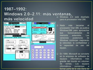  Windows 2.0 está diseñado
para el procesador Intel 286.
 Nada más lanzarse el
procesador Intel 386, se publica
Windows/386 para aprovechar
sus funcionalidades de
memoria extendida. Las
versiones posteriores de
Windows continúan mejorando
la velocidad, la confiabilidad y
la capacidad de uso del
equipo.
 En 1988, Microsoft se convierte
en la empresa de software de
equipos informáticos más
grande del mundo en volumen
de ventas. Los equipos
informáticos comienzan a
formar parte de la vida diaria de
 