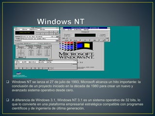  Windows NT se lanza el 27 de julio de 1993, Microsoft alcanza un hito importante: la
conclusión de un proyecto iniciado en la década de 1980 para crear un nuevo y
avanzado sistema operativo desde cero.
 A diferencia de Windows 3.1, Windows NT 3.1 es un sistema operativo de 32 bits, lo
que lo convierte en una plataforma empresarial estratégica compatible con programas
científicos y de ingeniería de última generación.
 