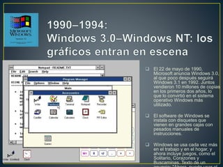  El 22 de mayo de 1990,
Microsoft anuncia Windows 3.0,
al que poco después seguirá
Windows 3.1 en 1992. Juntos
vendieron 10 millones de copias
en los primeros dos años, lo
que lo convirtió en el sistema
operativo Windows más
utilizado.
 El software de Windows se
instala con disquetes que
vienen en grandes cajas con
pesados manuales de
instrucciones.
 Windows se usa cada vez más
en el trabajo y en el hogar, y
ahora incluye juegos, como el
Solitario, Corazones y
Buscaminas. Texto de un
 