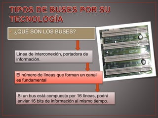 • ¿QUÉ SON LOS BUSES?
Línea de interconexión, portadora de
información.
El número de líneas que forman un canal
es fundamental
Si un bus está compuesto por 16 líneas, podrá
enviar 16 bits de información al mismo tiempo.
 