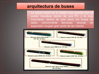 • La placa madre es la tarjeta mas grande que se
puede visualizar dentro de una PC y la mas
importante, dentro de esta placa los buses de
datos comúnmente llamadas ranuras de
expansión ocupan gran parte de las misma.
 