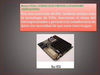 Buses VESA: (VIDEO ELECTRONICA STANDARD
ASOCIATION)
Son una extensión de ISA, también incluye toda
la tecnología de EISA, funcionan al ritmo del
microprocesador y permiten la transferencia de
datos sin necesidad de que estos intervengan.
 