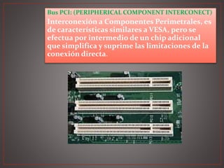 Bus PCI: (PERIPHERICAL COMPONENT INTERCONECT)
Interconexión a Componentes Perimetrales, es
de características similares a VESA, pero se
efectua por intermedio de un chip adicional
que simplifica y suprime las limitaciones de la
conexión directa.
 