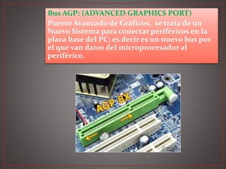 Bus AGP: (ADVANCED GRAPHICS PORT)
Puerto Avanzado de Gráficos, se trata de un
Nuevo Sistema para conectar periféricos en la
placa base del PC; es decir es un nuevo bus por
el que van datos del microprocesador al
periférico.
 