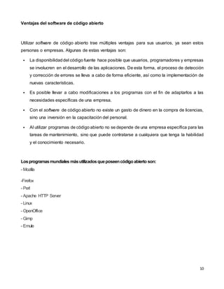 10
Ventajas del software de código abierto
Utilizar software de código abierto trae múltiples ventajas para sus usuarios, ya sean estos
personas o empresas. Algunas de estas ventajas son:
 La disponibilidaddel código fuente hace posible que usuarios, programadores y empresas
se involucren en el desarrollo de las aplicaciones. De esta forma, el proceso de detección
y corrección de errores se lleva a cabo de forma eficiente, así como la implementación de
nuevas características.
 Es posible llevar a cabo modificaciones a los programas con el fin de adaptarlos a las
necesidades específicas de una empresa.
 Con el software de código abierto no existe un gasto de dinero en la compra de licencias,
sino una inversión en la capacitación del personal.
 Al utilizar programas de código abierto no se depende de una empresa específica para las
tareas de mantenimiento, sino que puede contratarse a cualquiera que tenga la habilidad
y el conocimiento necesario.
Losprogramasmundiales másutilizadosqueposeencódigoabierto son:
- Mozilla
-Firefox
- Perl
- Apache HTTP Server
- Linux
- OpenOffice
- Gimp
- Emule
 