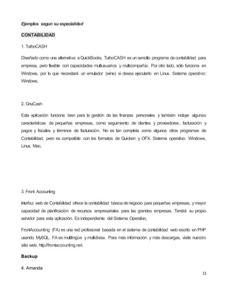 11
Ejemplos segun su especialidad
CONTABILIDAD
1. TurboCASH
Diseñado como una alternativa aQuickBooks, TurboCASH es un sencillo programa decontabilidad para
empresa, pero flexible con capacidades multiusuarios y multicompañía. Por otro lado, sólo funciona en
Windows, por lo que necesitará un emulador (wine) si desea ejecutarlo en Linux. Sistema operativo:
Windows.
2. GnuCash
Esta aplicación funciona bien para la gestión de las finanzas personales y también incluye algunas
características de pequeñas empresas, como seguimiento de clientes y proveedores, facturación y
pagos y fiscales y términos de facturación. No es tan completa como algunos otros programas de
Contabilidad, pero es compatible con los formatos de Quicken y OFX. Sistema operativo: Windows,
Linux, Mac.
3. Front Accounting
Interfaz web de Contabilidad ofrece la contabilidad básica denegocio para pequeñas empresas, ymayor
capacidad de planificación de recursos empresariales para las grandes empresas. Tendrá su propio
servidor para esta aplicación. Es independiente del Sistema Operativo.
FrontAccounting (FA) es una red profesional basada en el sistema de contabilidad web escrito en PHP
usando MySQL. FA es multilingüe y multidivisa. Para más información y más descargas, visite nuestro
sitio web, http://frontaccounting.net.
Backup
4. Amanda
 