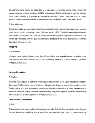 12
El programa para copias de seguridad y recuperación de código abierto más popular del
mundo, Amanda protege a más de 500.000 ordenadores. Usted puede usarlo para los ficheros
de su propio servidor, y guardarlos en una unidad de cinta, o en un disco o en la nube con un
servicio comercial como Zmanda. Sistema Operativo: Windows, Linux, Unix, Mac, BSD.
5. Areca Backup
Simple de instalar y muy versátil, Areca le permite elegir qué ficheros de archivo en un servidor
local, unidad de red, unidad de disco USB, o un servidor FTP. También puede elegir si desea
realizar una copia básica de todos sus archivos o de una copia de seguridad incremental, que
incluye sólo aquellos archivos que han cambiado desde la última copia de seguridad. Sistema
Operativo: Windows, Linux.
Blogging
6. WordPress
¿Deseas crear un blog de empresa? WordPress ofrece tres sencillos pasos para obtener su
blog en línea en cuestión de minutos, incluso si usted es nuevo al concepto. Sistema Operativo:
Windows, Linux, Mac.
Navegadores Web.
7. Firefox
Si nunca has probado el software de código abierto, Firefox es un lugar ideal para empezar.
Cambiar a Firefox desde Internet Explorer no le ahorrara dinero ya que ambos son libres, pero
Firefox puede ahorrarle tiempo con sus cargas de página ultrarápida y huella pequeña de la
memoria. Además, ofrece controles de privacidad y seguridad superior y muchas opciones de
personalización. Sistema operativo: Windows, Linux, Mac.
Utilidades de Compresión.
8. 7-zip
7-zip crea archivos con un ratio de compresión muy alta. Eso significa que puede tomar ficheros
de gran tamaño y reducirlos a muy pequeños para enviarlos por correo o transferencia de
 