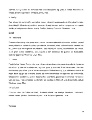13
archivos. Lee y escribe los formatos más conocidos (como zip y tar), e incluye funciones de
cifrado. Sistema Operativo: Windows, Linux, Mac.
9. PeaZip
Esta utilidad de compresión compatible con un número impresionante de diferentes formatos
de archivo 87 diferentes en el último recuento. Si used tiene un archivo comprimido y no puede
abrirlo de cualquier otra forma, pruebe PeaZip. Sistema Operativo: Windows, Linux.
E-mail
10. Thunderbird
En estos días más y más gente usan cuentas de correo electrónico basados en Web, pero si
usted prefiere un cliente de correo tipo Outlook o si desea poder controlar varias cuentas a la
vez, puede que desee probar Thunderbird. Está hecho por Mozilla, los creadores de Firefox,
es un gran correo electrónico. fácil, seguro, y con capacidad de guardar las búsquedas.
Sistema Operativo: Windows, Linux, Mac.
11. Zimbra
Propiedad de Yahoo, Zimbra ofrece un número de versiones diferentes de su cliente de correo
electrónico y suite de colaboración, algunos gratis y otros con fines comerciales. Para las
oficinas muy pequeñas, puede ser la mejor opción Zimbra Desktop, que pretende combinar lo
mejor de un equipo de escritorio, cliente de correo electrónico con opciones de correo Web.
Ofrece correo electrónico, gestión de contactos, calendario, gestión de documentos y el acceso
fuera de línea, y es compatible con Gmail y las cuentas de Microsoft Live. Sistema Operativo:
Windows, Linux, Mac.
12. Evolution
Conocido como "el Outlook de Linux," Evolution ofrece una bandeja de entrada, calendario,
lista de tareas, y la lista de contactos para Linux. Sistema Operativo: Linux.
Ventajas
 