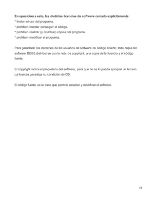 14
En oposición a esto, las distintas licencias de software cerrado explícitamente:
* limitan el uso del programa.
* prohíben intentar conseguir el código.
* prohíben realizar (y distribuir) copias del programa.
* prohíben modificar el programa.
Para garantizar los derechos de los usuarios de software de código abierto, toda copia del
software DEBE distribuirse con la nota de copyright, una copia de la licencia y el código
fuente.
El copyright indica el propietario del software, para que no se lo pueda apropiar un tercero.
La licencia garantiza su condición de OS.
El código fuente es la base que permite estudiar y modificar el software.
 