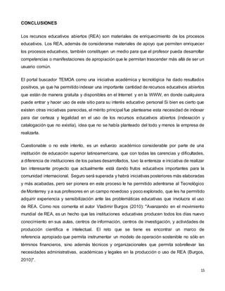15
CONCLUSIONES
Los recursos educativos abiertos (REA) son materiales de enriquecimiento de los procesos
educativos. Los REA, además de considerarse materiales de apoyo que permiten enriquecer
los procesos educativos, también constituyen un medio para que el profesor pueda desarrollar
competencias o manifestaciones de apropiación que le permitan trascender más allá de ser un
usuario común.
El portal buscador TEMOA como una iniciativa académica y tecnológica ha dado resultados
positivos, ya que ha permitido indexar una importante cantidad de recursos educativos abiertos
que están de manera gratuita y disponibles en el Internet y en la WWW, en donde cualquiera
puede entrar y hacer uso de este sitio para su interés educativo personal Si bien es cierto que
existen otras iniciativas parecidas, el mérito principal fue plantearse esta necesidad de indexar
para dar certeza y legalidad en el uso de los recursos educativos abiertos (indexación y
catalogación que no existía), idea que no se había planteado del todo y menos la empresa de
realizarla.
Cuestionable o no este intento, es un esfuerzo académico considerable por parte de una
institución de educación superior latinoamericana, que con todas las carencias y dificultades,
a diferencia de instituciones de los países desarrollados, tuvo la entereza e iniciativa de realizar
tan interesante proyecto que actualmente está dando frutos educativos importantes para la
comunidad internacional. Seguro será superada y habrá iniciativas posteriores más elaboradas
y más acabadas, pero ser pionera en este proceso le ha permitido adentrarse al Tecnológico
de Monterrey y a sus profesores en un campo novedoso y poco explorado, que les ha permitido
adquirir experiencia y sensibilización ante las problemáticas educativas que involucra el uso
de REA. Como nos comenta el autor Vladimir Burgos (2010): "Avanzando en el movimiento
mundial de REA, es un hecho que las instituciones educativas producen todos los días nuevo
conocimiento en sus aulas, centros de información, centros de investigación, y actividades de
producción científica e intelectual. El reto que se tiene es encontrar un marco de
referencia apropiado que permita instrumentar un modelo de operación sostenible no sólo en
términos financieros, sino además técnicos y organizacionales que permita sobrellevar las
necesidades administrativas, académicas y legales en la producción o uso de REA (Burgos,
2010)".
 