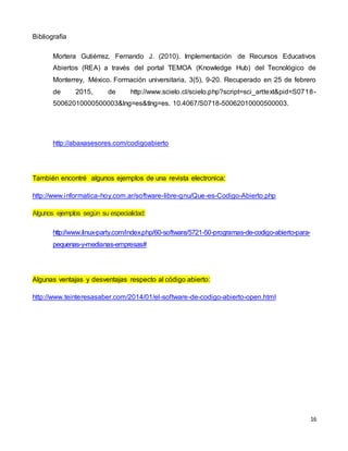 16
Bibliografía
Mortera Gutiérrez, Fernando J. (2010). Implementación de Recursos Educativos
Abiertos (REA) a través del portal TEMOA (Knowledge Hub) del Tecnológico de
Monterrey, México. Formación universitaria, 3(5), 9-20. Recuperado en 25 de febrero
de 2015, de http://www.scielo.cl/scielo.php?script=sci_arttext&pid=S0718-
50062010000500003&lng=es&tlng=es. 10.4067/S0718-50062010000500003.
http://abaxasesores.com/codigoabierto
También encontré algunos ejemplos de una revista electronica:
http://www.informatica-hoy.com.ar/software-libre-gnu/Que-es-Codigo-Abierto.php
Algunos ejemplos según su especialidad:
http://www.linux-party.com/index.php/60-software/5721-50-programas-de-codigo-abierto-para-
pequenas-y-medianas-empresas#
Algunas ventajas y desventajas respecto al código abierto:
http://www.teinteresasaber.com/2014/01/el-software-de-codigo-abierto-open.html
 