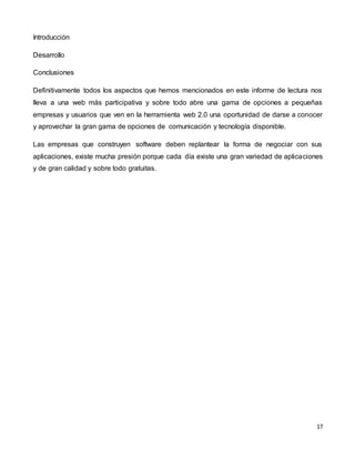 17
Introducción
Desarrollo
Conclusiones
Definitivamente todos los aspectos que hemos mencionados en este informe de lectura nos
lleva a una web más participativa y sobre todo abre una gama de opciones a pequeñas
empresas y usuarios que ven en la herramienta web 2.0 una oportunidad de darse a conocer
y aprovechar la gran gama de opciones de comunicación y tecnología disponible.
Las empresas que construyen software deben replantear la forma de negociar con sus
aplicaciones, existe mucha presión porque cada día existe una gran variedad de aplicaciones
y de gran calidad y sobre todo gratuitas.
 