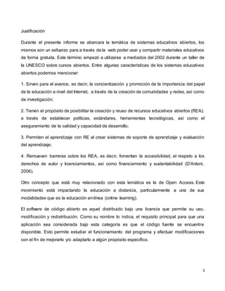 3
Justificación
Durante el presente informe se abarcara la temática de sistemas educativos abiertos, los
mismos son un esfuerzo para a través de la web poder usar y compartir materiales educativos
de forma gratuita. Este término empezó a utilizarse a mediados del 2002 durante un taller de
la UNESCO sobre cursos abiertos. Entre algunas características de los sistemas educativos
abiertos podemos mencionar:
1. Sirven para el avance, es decir, la concientización y promoción de la importancia del papel
de la educación a nivel del Internet, a través de la creación de comunidades y redes, así como
de investigación;
2. Tienen el propósito de posibilitar la creación y reuso de recursos educativos abiertos (REA),
a través de establecer políticas, estándares, herramientas tecnológicas, así como el
aseguramiento de la calidad y capacidad de desarrollo;
3. Permiten el aprendizaje con RE al crear sistemas de soporte de aprendizaje y evaluación
del aprendizaje;
4. Remueven barreras sobre los REA, es decir, fomentan la accesibilidad, el respeto a los
derechos de autor y licenciamientos, así como financiamiento y sustentabilidad (D'Antoni,
2006).
Otro concepto que está muy relacionado con esta temática es la de Open Access. Este
movimiento está impactando la educación a distancia, particularmente a una de sus
modalidades que es la educación en-línea (online learning).
El software de código abierto es aquel distribuido bajo una licencia que permite su uso,
modificación y redistribución. Como su nombre lo indica, el requisito principal para que una
aplicación sea considerada bajo esta categoría es que el código fuente se encuentre
disponible. Esto permite estudiar el funcionamiento del programa y efectuar modificaciones
con el fin de mejorarlo y/o adaptarlo a algún propósito específico.
 