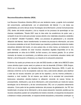 4
Desarrollo
Recursos Educativos Abiertos (REA)
Los Recursos Educativos Abiertos (REA) son una tendencia nueva y pujante de la sociedad
del conocimiento, particularmente con el advenimiento del Internet 2 y de todas sus
posibilidades, así como del uso de las Tecnologías de la Información y de las Comunicaciones
(TIC) dentro del ámbito educativo y de su impacto en los procesos de aprendizaje en sus
diversas modalidades. "Desde 2001 nace la idea entre los académicos de poder usar y
compartir el uso de la web para proveer acceso abierto a los materiales educativos existentes
en el Internet" (Hewlett Foundation, 2006). Los procesos de globalización y la creciente
utilización del Internet, fueron transformando la manera de procesar la información, así como
los recursos existentes en la red. De tal manera que maestros y profesores de todos los niveles
educativos alrededor del mundo, en unos países más, en otros menos, se involucraron en la
labor individual y colectiva de crear recursos educativos digitales disponibles en la red,
particularmente en sitios de la WWW, de fácil acceso y de manera gratuita. En un primer
momento de manera no coordinada y no definida como un movimiento educativo dentro del
Internet y de la Educación a Distancia y su impacto en la educación presencial.
El término fue usado por primera vez en Julio del 2002 durante un taller de la UNESCO sobre
cursos abiertos (open course ware) en países en vías de desarrollo (D'Antoni, 2008; Burgos,
2010) (en el idioma Inglés son llamados Open Educational Resources, OER). A partir de
entonces el término se ha ido aceptando cada vez más y está siendo utilizado para clasificar
a este tipo de recurso educativo por parte de los expertos y de los mismos profesores y
maestros a nivel mundial. De tal manera que dentro de la sociedad del conocimiento
losrecursos educativos abiertos implican la utilización creciente de nuevas formas de
procesamiento, distribución y uso de la información y del conocimiento por medio de nuevas
tecnologías de la información y de las comunicaciones (TIC) con un propósito enteramente
educativo. Como parte de las grandes tendencias del proceso de globalización, los TIC han
transformado el campo de la información y de la propia educación, haciendo posible que los
recursos educativos puedan ser compartidos de manera creciente, en esquemas de educación
a distancia e incluso presenciales, en espacios donde educadores y educandos construyen su
 