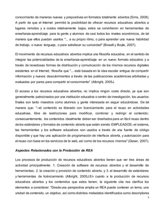 5
conocimiento de maneras nuevas y prepositivas en formatos totalmente abiertos (Sims, 2008).
A partir de que el Internet permitió la posibilidad de ofrecer recursos educativos abiertos a
lugares remotos y a costos relativamente bajos, estos se convirtieron en herramientas de
enseñanza-aprendizaje para la gente y alumnos de casi todos los niveles económicos, de tal
manera que ellos puedan usarlos "... a su propio ritmo, o para aprender una nueva habilidad
de trabajo, o nuevo lenguaje, o para satisfacer su curiosidad" (Bissell y Boyle, 2007).
El movimiento de recursos educativos abiertos implica una filosofía educativa, en el sentido de
integrar las potencialidades de la enseñanza-aprendizaje en un nuevo formato educativo y a
través de novedosas formas de distribución y comunicación de los mismos recursos digitales
existentes en el Internet; filosofía que "... está basada en la idea escolar antigua de compartir
información y nuevos descubrimientos a través de las publicaciones académicas arbitradas y
evaluadas por pares para compartir el conocimiento" (Albright, 2005J.
El acceso a los recursos educativos abiertos, no implica ningún costo directo, ya que son
generalmente patrocinados por una institución educativa o centro de investigación, los usuarios
finales son tanto maestros como alumnos y gente interesada en seguir educándose. De tal
manera que: "--el contenido es liberado con licenciamiento para el reuso en actividades
educativas, libre de restricciones para modificar, combinar y redirigir el contenido;
consecuentemente, los contenidos idealmente deben ser diseñados para un fácil reuso dentro
de los estándares y formatos de contenido abierto que están siendo EMPLEADOS;-el sistema,
las herramientas y los software educativos son usados a través de una fuente de código
disponible y que hay una aplicación de programación de interface abierta, y autorización para
el reuso con base en los servicios de la web, así como de los recursos mismos" (Geser, 2007).
Aspectos Relacionados con la Producción de REA
Los procesos de producción de recursos educativos abiertos tienen que ver tres áreas de
actividad principalmente: 1. Creación de software de recursos abiertos y el desarrollo de
herramientas; 2. la creación y provisión de contenido abierto, y 3. el desarrollo de estándares
y herramientas de licénciamiento (Albright, 2005J.En cuanto a la producción de recursos
educativos abiertos y los contenidos que estos tienen, la siguiente cita nos clarifica los
elementos a considerar: "Desde una perspectiva amplia un REA puede contener un tema, una
unidad de contenido, un objetivo, así como distintos metadatos identificados como descriptores
 