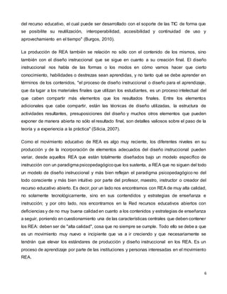 6
del recurso educativo, el cual puede ser desarrollado con el soporte de las TIC de forma que
se posibilite su reutilización, interoperabilidad, accesibilidad y continuidad de uso y
aprovechamiento en el tiempo" (Burgos, 2010).
La producción de REA también se relación no sólo con el contenido de los mismos, sino
también con el diseño instruccional que se sigue en cuanto a su creación final. El diseño
instruccional nos habla de las formas o los modos en cómo vamos hacer que cierto
conocimiento, habilidades o destrezas sean aprendidas, y no tanto qué se debe aprender en
términos de los contenidos, "el proceso de diseño instruccional o diseño para el aprendizaje,
que da lugar a los materiales finales que utilizan los estudiantes, es un proceso intelectual del
que caben compartir más elementos que los resultados finales. Entre los elementos
adicionales que cabe compartir, están las técnicas de diseño utilizadas, la estructura de
actividades resultantes, presuposiciones del diseño y muchos otros elementos que pueden
exponer de manera abierta no sólo el resultado final, son detalles valiosos sobre el paso de la
teoría y a experiencia a la práctica" (Silicia, 2007).
Como el movimiento educativo de REA es algo muy reciente, los diferentes niveles en su
producción y de la incorporación de elementos adecuados del diseño instruccional pueden
variar, desde aquellos REA que están totalmente diseñados bajo un modelo específico de
instrucción con un paradigma psicopedagógicoque los sustenta, a REA que no siguen del todo
un modelo de diseño instruccional y más bien reflejan el paradigma psicopedagógico no del
todo consciente y más bien intuitivo por parte del profesor, maestro, instructor o creador del
recurso educativo abierto. Es decir, por un lado nos encontramos con REA de muy alta calidad,
no solamente tecnológicamente, sino en sus contendidos y estrategias de enseñanza e
instrucción; y por otro lado, nos encontramos en la Red recursos educativos abiertos con
deficiencias y de no muy buena calidad en cuanto a los contenidos y estrategias de enseñanza
a seguir, poniendo en cuestionamiento una de las características centrales que deben contener
los REA: deben ser de "alta calidad", cosa que no siempre se cumple. Todo ello se debe a que
es un movimiento muy nuevo e incipiente que va a ir creciendo y que necesariamente se
tendrán que elevar los estándares de producción y diseño instruccional en los REA. Es un
proceso de aprendizaje por parte de las instituciones y personas interesadas en el movimiento
REA.
 