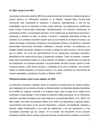 7
El "Open Acces"y los REA
Los recursos educativos abiertos (REA) son parte también del movimiento y tendencia global al
acceso abierto a la información existente en el Internet, llamado: Open Access. Este
movimiento está impactando la educación a distancia, particularmente a una de sus
modalidades que es la educación en-línea (online learning). Las publicaciones académicas
sobre el Open Access están fuertemente interrelacionadas con el diseño instruccional, el
aprendizaje en-línea y la tecnología educativa. En la medida que se desarrolla la educación y
enseñanza a distancia en línea, el acceso a recursos y materiales disponibles en-línea se
convierte en un problema creciente al punto que es una limitante en el diseño de cursos y su
diseño de entrega y distribución a distancia. Los estudiantes en-línea y a la distancia, y también
presenciales (cara-a-cara) demandan materiales y recursos en-línea, los profesores y la
facultad también demandan calidad en el diseño y entrega de estos recursos y de los cursos
que se ofertan, así como los administradores de las instituciones educativas demandan
efectividad en los costos de los cursos y programas a entregar. Tratar de conjuntar y resolver
todas estas necesidades implica un mayor esfuerzo de reflexión y pensamiento por parte de
los involucrados en el proceso educativo. Los proponentes del Open Access, quieren no sólo
el acceso gratuito y libre de los recursos y materiales en la red y el Internet, sino también
buscan la calidad educativa y el acceso público a un cuerpo coherente de conocimiento de
manera sustentable y equilibrada (Fountain y Mortera, 2007).
Reflexiones finales sobre lo que implican los REA
Los Recursos Educativos Abiertos, tienen el propósito de proporcionar de manera gratuita,
pero respetuosa de los derechos de autor y licénciamientos, de materiales digitales disponibles
en la WWW en cualquier momento y en cualquier lugar, para el apoyo de la mejora de la
enseñanza y el aprendizaje a nivel mundial en todos los niveles educativos. Es un movimiento
educativo que utiliza tecnología para crear mejoras en el aprendizaje (Atkins, et al., 2007). Los
REA revelan una cultura de compartir (Atkins, et al., 2007), de intercambiar y expresar ideas y
conocimientos para todos, en los que los interesados y usuarios, principalmente maestros y
alumnos salgan beneficiados, y por ende las instituciones a las que pertenecen y a las
sociedades nacionales que los cobijan. "En el corazón del movimiento de los recursos
educativos abiertos esta la simple y poderosa idea que el conocimiento existente en el mundo
 