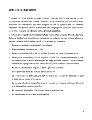 9
Software de código abierto
El software de código abierto es aquel distribuido bajo una licencia que permite su uso,
modificación y redistribución. Como su nombre lo indica, el requisito principal para que una
aplicación sea considerada bajo esta categoría es que el código fuente se encuentre
disponible. Esto permite estudiar el funcionamiento del programa y efectuar modificaciones
con el fin de mejorarlo y/o adaptarlo a algún propósito específico.
El software de código abierto ha sido desarrollado durante años, utilizando diferentes licencias.
Cada una de ellas tiene características particulares, sin embargo, para ser consideradas como
licencias de código abierto deben cumplir con los siguientes requisitos:
 Debe permitirse la libre redistribución del software.
 El código fuente debe estar disponible.
 Debe permitirse la modificación del software y la creación de programas derivados.
 Debe garantizarse la integridad del programa original. Esto puede hacerse exigiendo que
la distribución de cualquier modificación se haga de forma separada, o que cualquier
modificación o programa derivado sea distribuido con un nombre o versión diferente.
 No se debe discriminar a ninguna persona o grupo de personas.
 Debe permitirse el uso del software para cualquier fin.
 La licencia debe ser distribuida junto con el software. La licencia debe aplicarse por igual
a todos los que utilizan el programa.
 La licencia deberá ser siempre la misma, sin importar si el software es incluido dentro de
una distribución o paquete específico.
 La licencia no debe aplicar restricciones sobre otros programas.
 La licencia debe ser tecnológicamente neutral.
 