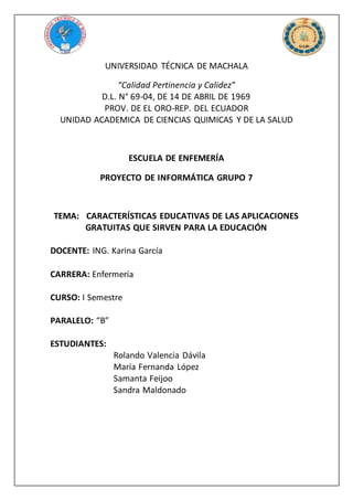 UNIVERSIDAD TÉCNICA DE MACHALA
“Calidad Pertinencia y Calidez”
D.L. N° 69-04, DE 14 DE ABRIL DE 1969
PROV. DE EL ORO-REP. DEL ECUADOR
UNIDAD ACADEMICA DE CIENCIAS QUIMICAS Y DE LA SALUD
ESCUELA DE ENFEMERÍA
PROYECTO DE INFORMÁTICA GRUPO 7
TEMA: CARACTERÍSTICAS EDUCATIVAS DE LAS APLICACIONES
GRATUITAS QUE SIRVEN PARA LA EDUCACIÓN
DOCENTE: ING. Karina García
CARRERA: Enfermería
CURSO: I Semestre
PARALELO: “B”
ESTUDIANTES:
Rolando Valencia Dávila
María Fernanda López
Samanta Feijoo
Sandra Maldonado
 