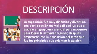DESCRIPCIÓN
La exposición fue muy dinámica y divertida,
con participación mental agilidad ya que el
trabajo en grupo era esencial para movernos
para lograr la actividad y ganar, después
empezaron con la exposición del tema que
fue los principios que orientan la gestión.
 