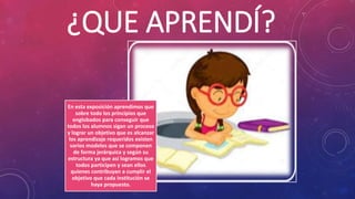 ¿QUE APRENDÍ?
En esta exposición aprendimos que
sobre todo los principios que
englobados para conseguir que
todos los alumnos sigan un proceso
y lograr un objetivo que es alcanzar
los aprendizaje requeridos existen
varios modelos que se componen
de forma jerárquica y según su
estructura ya que así logramos que
todos participen y sean ellos
quienes contribuyan a cumplir el
objetivo que cada institución se
haya propuesto.
 
