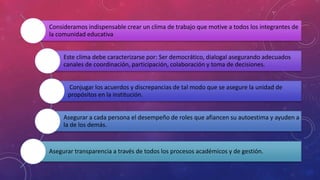 Consideramos indispensable crear un clima de trabajo que motive a todos los integrantes de
la comunidad educativa
Este clima debe caracterizarse por: Ser democrático, dialogal asegurando adecuados
canales de coordinación, participación, colaboración y toma de decisiones.
Conjugar los acuerdos y discrepancias de tal modo que se asegure la unidad de
propósitos en la institución.
Asegurar a cada persona el desempeño de roles que afiancen su autoestima y ayuden a
la de los demás.
Asegurar transparencia a través de todos los procesos académicos y de gestión.
 