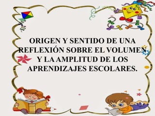 ORIGEN Y SENTIDO DE UNA
REFLEXIÓN SOBRE EL VOLUMEN
Y LAAMPLITUD DE LOS
APRENDIZAJES ESCOLARES.
 