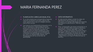 MARIA FERNANDA PEREZ
 PLANIFICACIÓN CURRICULAR ANUAL (PCA)
 Es un documento que corresponde al segundo
nivel de concreción curricular y aporta una
visión general de lo que se trabajará durante
todo el año escolar.
 Con base en los lineamientos propuestos en la
PCI, en especial los relacionados al punto
previo a la construcción de la PCA, se hace
necesario que los docentes reunidos por
grados, cursos y/o áreas establezcan, para
cada uno de sus grupos de estudiantes los
contenidos de aprendizaje que se trabajará,
por tanto, es indispensable realizar una
desagregación de los contenidos de
aprendizaje.
 DATOS INFORMATIVOS
 En esta sección deben constar los datos de
identificación de la institución, el nivel
educativo y el nombre del equipo de docentes
que elabora la planificación. Además, debe
constar:
 Área: corresponde a las áreas propuestas en el
currículo de EGB y BGU (Lengua y Literatura,
Matemática, Ciencias Naturales, Ciencias
Sociales, Lengua Extranjera, Educación Física y
Educación Cultural y Artística); en el caso de
BT y BTP, corresponde a las áreas técnicas
(Agropecuaria, Industrial, de Servicios, Artística
y Deportiva) y a la Figura Profesional que se
planifica.
 