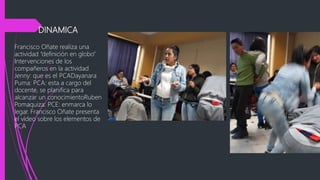 DINAMICA
Francisco Oñate realiza una
actividad “definición en globo”
Intervenciones de los
compañeros en la actividad
Jenny: que es el PCADayanara
Puma: PCA: esta a cargo del
docente, se planifica para
alcanzar un conocimientoRuben
Pomaquiza: PCE: enmarca lo
legar. Francisco Oñate presenta
el video sobre los elementos de
PCA
 