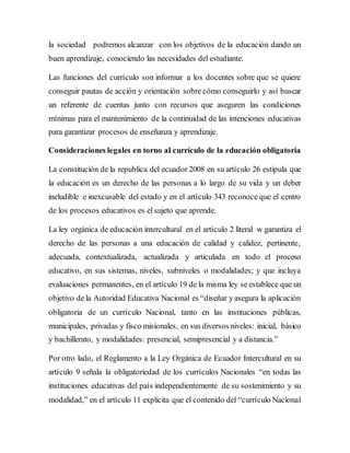 la sociedad podremos alcanzar con los objetivos de la educación dando un
buen aprendizaje, conociendo las necesidades del estudiante.
Las funciones del currículo son informar a los docentes sobre que se quiere
conseguir pautas de acción y orientación sobre cómo conseguirlo y así buscar
un referente de cuentas junto con recursos que aseguren las condiciones
mínimas para el mantenimiento de la continuidad de las intenciones educativas
para garantizar procesos de enseñanza y aprendizaje.
Consideraciones legales en torno al currículo de la educación obligatoria
La constitución de la republica del ecuador 2008 en su artículo 26 estipula que
la educación es un derecho de las personas a lo largo de su vida y un deber
ineludible e inexcusable del estado y en el artículo 343 reconoce que el centro
de los procesos educativos es el sujeto que aprende.
La ley orgánica de educación intercultural en el artículo 2 literal w garantiza el
derecho de las personas a una educación de calidad y calidez, pertinente,
adecuada, contextualizada, actualizada y articulada en todo el proceso
educativo, en sus sistemas, niveles, subniveles o modalidades; y que incluya
evaluaciones permanentes, en el artículo 19 de la misma ley se establece que un
objetivo de la Autoridad Educativa Nacional es “diseñar y asegura la aplicación
obligatoria de un currículo Nacional, tanto en las instituciones públicas,
municipales, privadas y fisco misionales, en sus diversos niveles: inicial, básico
y bachillerato, y modalidades: presencial, semipresencial y a distancia.”
Por otro lado, el Reglamento a la Ley Orgánica de Ecuador Intercultural en su
artículo 9 señala la obligatoriedad de los currículos Nacionales “en todas las
instituciones educativas del país independientemente de su sostenimiento y su
modalidad,” en el artículo 11 explicita que el contenido del “currículo Nacional
 