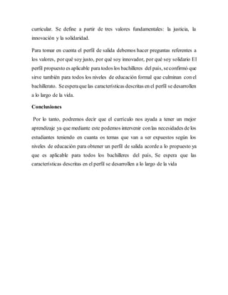 curricular. Se define a partir de tres valores fundamentales: la justicia, la
innovación y la solidaridad.
Para tomar en cuenta el perfil de salida debemos hacer preguntas referentes a
los valores, por qué soy justo, por qué soy innovador, por qué soy solidario El
perfil propuesto es aplicable para todos los bachilleres del país, seconfirmó que
sirve también para todos los niveles de educación formal que culminan con el
bachillerato. Seesperaque las características descritas en el perfil se desarrollen
a lo largo de la vida.
Conclusiones
Por lo tanto, podremos decir que el currículo nos ayuda a tener un mejor
aprendizaje ya que mediante este podemos intervenir conlas necesidades de los
estudiantes teniendo en cuanta os temas que van a ser expuestos según los
niveles de educación para obtener un perfil de salida acorde a lo propuesto ya
que es aplicable para todos los bachilleres del país, Se espera que las
características descritas en el perfil se desarrollen a lo largo de la vida
 