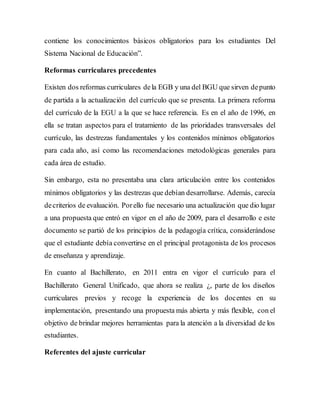 contiene los conocimientos básicos obligatorios para los estudiantes Del
Sistema Nacional de Educación”.
Reformas curriculares precedentes
Existen dos reformas curriculares dela EGB y una del BGU que sirven depunto
de partida a la actualización del currículo que se presenta. La primera reforma
del currículo de la EGU a la que se hace referencia. Es en el año de 1996, en
ella se tratan aspectos para el tratamiento de las prioridades transversales del
currículo, las destrezas fundamentales y los contenidos mínimos obligatorios
para cada año, así como las recomendaciones metodológicas generales para
cada área de estudio.
Sin embargo, esta no presentaba una clara articulación entre los contenidos
mínimos obligatorios y las destrezas que debían desarrollarse. Además, carecía
decriterios de evaluación. Porello fue necesario una actualización que dio lugar
a una propuesta que entró en vigor en el año de 2009, para el desarrollo e este
documento se partió de los principios de la pedagogía crítica, considerándose
que el estudiante debía convertirse en el principal protagonista de los procesos
de enseñanza y aprendizaje.
En cuanto al Bachillerato, en 2011 entra en vigor el currículo para el
Bachillerato General Unificado, que ahora se realiza ¿, parte de los diseños
curriculares previos y recoge la experiencia de los docentes en su
implementación, presentando una propuesta más abierta y más flexible, con el
objetivo de brindar mejores herramientas para la atención a la diversidad de los
estudiantes.
Referentes del ajuste curricular
 