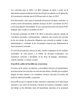 Los currículos para la EGB y el BGU plantean un ajuste a partir de la
información proporcionadaporel docente del país en relación con la aplicación
de la propuesta curricular para la EGB que entró en vigor en 2010.
Esta información, clave para el desarrollo del proceso de ajuste curricular, se
recabó a través del monitoreo realizado de mayo de 2011 a noviembre de 2012
y de la investigación denominada” El uso y percepciones delcurrículo de EGB”
realizada entre octubre y noviembre de 2013.
El docente ecuatoriano de EGB Y EL BGU y educación superior, además de
consultores nacionales e internacionales, realizaron una revisión del currículo
de los dos niveles de educación obligatoria que consistió en analizar el rigor
epistemológico y curricular de los documentos; aspectos que fundamentan la
nueva propuesta curricular.
El currículo de prácticas exitosas de aula, estudio comparativo de los modelos
curriculares de otros países y el criterio de docentes ecuatorianos con
experiencia curricular y disciplinar en las áreas de lenguaje, matemáticas,
ciencias naturales y ciencias sociales.
El perfil de salida del bachillerato ecuatoriano
El avance de la ciencia, los intereses y necesidades del país y el requerimiento
deproporcionaralos docentes un currículo más abierto y flexible quese pudiera
adaptar de mejor manera a los estudiantes, hicieron necesario la revisión del
perfil de salida del bachiller ecuatoriano.
Este perfil recoge el conjunto de fines educativos expresados en el marco legal
educativo y nos ofrece un horizonte a alcanzar pornuestros estudiantes a partir
del trabajo en las diferentes áreas del aprendizaje presentes en la propuesta
 