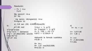 Resolución:
a) Fx = m.a
Fy=0
Mg sen(x)-fr =m.a
N= Wy
mg sen(x)- Uk(mgsen(x)) =m.a
N=mgcos (x)
a= 9,8 sen (30) -0,450(9,8)cos(30)
a=1,08 ms2
b)
V^2=Vo^2+2ad
V^2= Vo^2 + 2ah/sen(x)
V^2 = 2(1,08)(0,500)/ sen(30)
V=(2,16)^1/2
V=1,47 m/s
c)
Y=Vy.t + ½ g.t^2
H= V.sen(x)t + ½ gt^2
2= 0, 735t + 4,9 t^2
4,9t^2 + 0,735t-2= 0
Aplicando la formula cuadrática
t=0,58 s
R= Vx.t
R= 1,47 cos(30)(0,568)
R=0,723 m
d)
V= Vo + a.t
t1= 1,47/1,08
t1= 1,36 s
T= t+t1
T= (1,36+0,568)
T=1,93s
 