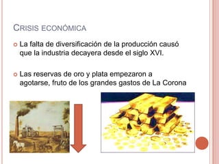 CRISIS ECONÓMICA
 La falta de diversificación de la producción causó
que la industria decayera desde el siglo XVI.
 Las reservas de oro y plata empezaron a
agotarse, fruto de los grandes gastos de La Corona
 
