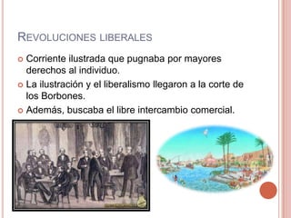 REVOLUCIONES LIBERALES
 Corriente ilustrada que pugnaba por mayores
derechos al individuo.
 La ilustración y el liberalismo llegaron a la corte de
los Borbones.
 Además, buscaba el libre intercambio comercial.
 