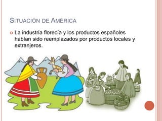 SITUACIÓN DE AMÉRICA
 La industria florecía y los productos españoles
habían sido reemplazados por productos locales y
extranjeros.
 