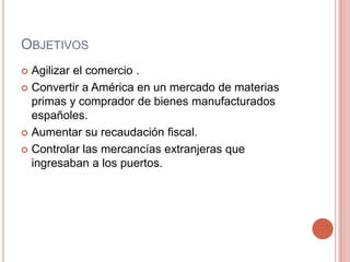 OBJETIVOS
 Agilizar el comercio .
 Convertir a América en un mercado de materias
primas y comprador de bienes manufacturados
españoles.
 Aumentar su recaudación fiscal.
 Controlar las mercancías extranjeras que
ingresaban a los puertos.
 