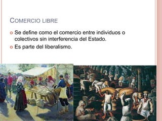 COMERCIO LIBRE
 Se define como el comercio entre individuos o
colectivos sin interferencia del Estado.
 Es parte del liberalismo.
 