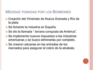MEDIDAS TOMADAS POR LOS BORBONES
 Creación del Virreinato de Nueva Granada y Río de
la plata
 Se fomento la industria en España.
 Se dio la llamada “ tercera conquista de América”.
 Se implemento nuevos impuestos a las industrias
americanas y se busco eliminarlas por completo.
 Se crearon aduanas en las entradas de los
mercados para asegurar el cobro de la alcabala.
 