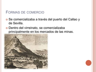 FORMAS DE COMERCIO
 Se comercializaba a través del puerto del Callao y
de Sevilla.
 Dentro del virreinato, se comercializaba
principalmente en los mercados de las minas.
 