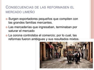 CONSECUENCIAS DE LAS REFORMASEN EL
MERCADO LIMEÑO
 Surgen exportadores pequeños que compiten con
las grandes familias mercantes.
 Las mercaderías que ingresaban, terminaban por
saturar el mercado
 La corona controlaba el comercio; por lo cual, las
reformas fueron ambiguas y sus resultados mixtos.
 