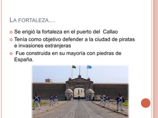 LA FORTALEZA…
 Se erigió la fortaleza en el puerto del Callao
 Tenía como objetivo defender a la ciudad de piratas
e invasiones extranjeras
 Fue construida en su mayoría con piedras de
España.
 